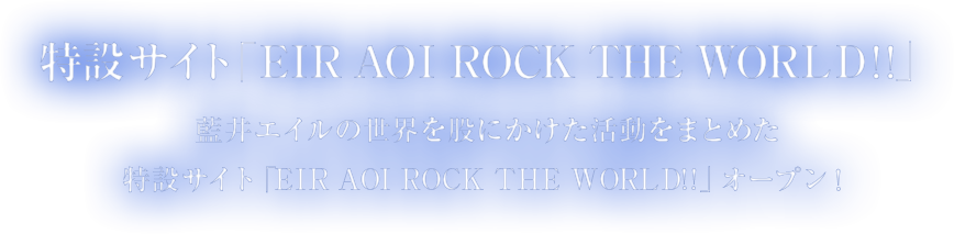 特設サイト「ＥＩＲ　ＡＯＩ　ＲＯＣＫ　ＴＨＥ　ＷＯＲＬＤ!!」藍井エイルの世界を股にかけた活動をまとめた特設サイト「EIR AOI ROCK THE WORLD!!」オープン！