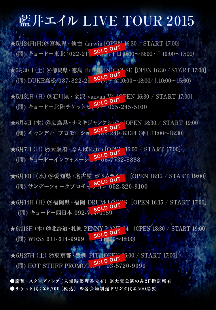藍井エイル LIVE TOUR 2015 ★5月24日（日）＠宮城県・仙台 darwin　［OPEN 16:30 / START 17:00］ (問) キョードー東北：022-217-7788　（平日10:00～19:00・土10:00～17:00）★5月30日（土）＠徳島県・徳島 club GRINDHOUSE　［OPEN 16:30 / START 17:00］(問) DUKE高松 087-822-2520　(月～金10:00～18:00/土10:00～15:00)★5月31日（日）＠石川県・金沢 vanvan V4　［OPEN 16:30 / START 17:00］(問) キョードー北陸チケットセンター  025-245-5100★6月4日（木）＠広島県・ナミキジャンクション　［OPEN 18:30 / START 19:00］　(問) キャンディープロモーション　082-249-8334　（平日11:00～18:30） ★6月7日（日）＠大阪府・なんばHatch　［OPEN 16:00 / START 17:00］ (問) キョードーインフォメーション　06-7732-8888 ★6月10日（水）＠愛知県・名古屋 ボトムライン　［OPEN 18:15 / START 19:00］　(問) サンデーフォークプロモーション　052-320-9100 ★6月14日（日）＠福岡県・福岡 DRUM LOGOS　［OPEN 16:15 / START 17:00］　(問) キョードー西日本　092-714-0159 ★6月18日（木）＠北海道・札幌 PENNY LANE 24　［OPEN 18:30 / START 19:00］　(問) WESS 011-614-9999　（平日11:00～18:00）★6月27日（土）＠東京都・豊洲 PIT　［OPEN 16:00 / START 17:00］ (問) HOT STUFF PROMOTION　03-5720-9999 ●席種：スタンディング（入場時整理番号有）　※大阪公演のみ2F指定席有 ●チケット代：￥5,700（税込）　※各会場別途ドリンク代￥500必要