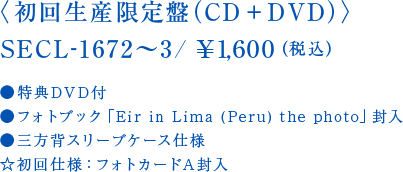 〈初回生産限定盤（CD＋DVD）〉SECL-1672～3/￥1,600（税込）●特典DVD付●フォトブック「Eir in Lima (Peru) the photo」封入●三方背スリーブケース仕様☆初回仕様：フォトカードA封入