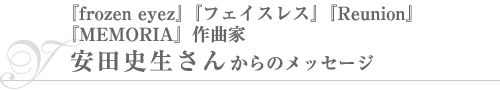『frozen eyez』『フェイスレス』『Reunion』『MEMORIA』作曲家・安田史生さんからのメッセージ