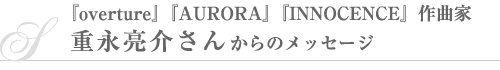 『overture』『AURORA』『INNOCENCE』作曲家・重永亮介さんからのメッセージ