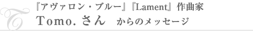 『アヴァロン・ブルー』『Lament』作曲家・Tomoさんからのメッセージ