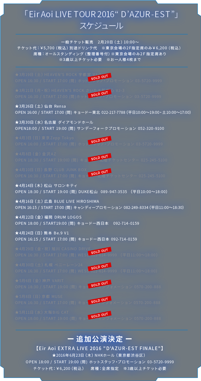 ■「Eir Aoi LIVE TOUR 2016 “D’AZUR-EST”」スケジュール http://www.aoieir.com/live/ 一般チケット販売　2月20日（土）10:00〜 チケット代：￥5,700（税込）別途ドリンク代　※東京会場の2F指定席のみ￥6,200（税込）席種：オールスタンディング（整理番号付）※東京会場のみ2Ｆ指定席あり ※3歳以上チケット必要 ※お一人様4枚まで ★3月19日（土）HEAVEN'S ROCK 宇都宮 VJ-2 OPEN 16:30 / START 17:00 (問) ホットスタッフ・プロモーション 03-5720-9999 ★3月21日（月・祝）HEAVEN'S ROCK さいたま新都心 VJ-3 OPEN 16:30 / START 17:00 (問)ホットスタッフ・プロモーション 03-5720-9999 ★3月26日（土）仙台 Rensa OPEN 16:00 / START 17:00 (問) キョードー東北 022-217-7788（平日10:00〜19:00・土10:00〜17:00） ★3月30日（水）名古屋 ダイアモンドホール OPEN18:00 / START 19:00 (問) サンデーフォークプロモーション 052-320-9100 ★4月3日（日）東京Zepp Tokyo OPEN 16:00 / START 17:00 (問) ホットスタッフ・プロモーション 03-5720-9999 ★4月8日（金）金沢AZ OPEN 18:30 / START 19:00）(問) キョードー北陸チケットセンター 025-245-5100 ★4月10日（日）長野 CLUB JUNK BOX OPEN 16:30 / START 17:00 (問) キョードー北陸チケットセンター 025-245-5100 ★4月14日（木）松山 サロンキティ OPEN 18:30 / START 19:00 (問) DUKE松山  089-947-3535 （平日10:00〜18:00） ★4月16日（土）広島 BLUE LIVE HIROSHIMA OPEN 16:15 / START 17:00 (問) キャンディープロモーション 082-249-8334（平日11:00〜18:30） ★4月22日（金）福岡 DRUM LOGOS OPEN 18:00 / START19:00 (問) キョードー西日本　092-714-0159 ★4月24日（日）熊本 Be.9 V1 OPEN 16:15 / START 17:00 (問) キョードー西日本 092-714-0159 ★4月29日（金・祝）旭川 CASINO DRIVE OPEN 16:30 / START 17:00 (問) WESS 011-614-9999 <平日11:00〜18:00> ★4月30日（土）札幌 ペニーレーン24 OPEN 16:30 / START 17:00 (問) WESS 011-614-9999 <平日11:00〜18:00> ★5月6日（金）神戸 VARIT OPEN 18:30 / START 19:00 (問) キョードーインフォメーション 0570-200-888 ★5月8日（日）京都 MUSE OPEN 16:30 / START 17:00 (問) キョードーインフォメーション 0570-200-888 ★5月11日（水）大阪BIG CAT OPEN 18:00 / START 19:00 (問) キョードーインフォメーション 0570-200-888