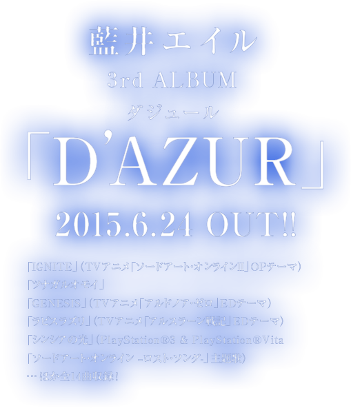 藍井エイル3rd Album｢D’AZUR｣　ルビ：ダジュール2015.6.24 OUT !!「IGNITE」（TVアニメ「ソードアート・オンラインⅡ」OPテーマ）「ツナガルオモイ」「GENESIS」（TVアニメ「アルドノア・ゼロ」EDテーマ）「ラピスラズリ」（TVアニメ「アルスラーン戦記」EDテーマ）「シンシアの光」（PlayStation®3 & PlayStation®Vita「ソードアート・オンライン –ロスト・ソング-」主題歌）・・・ほか全14曲収録！