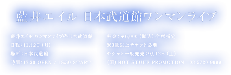 藍井エイル 日本武道館ワンマンライブ 藍井エイルワンマンライブ＠日本武道館 日程：11月2日（月） 場所：日本武道館 時間：17:30 OPEN / 18:30 START 料金：￥6,000（税込）全席指定 ※3歳以上チケット必要 チケット一般発売：9月12日（土） （問）HOT STUFF PROMOTION　03-5720-9999
