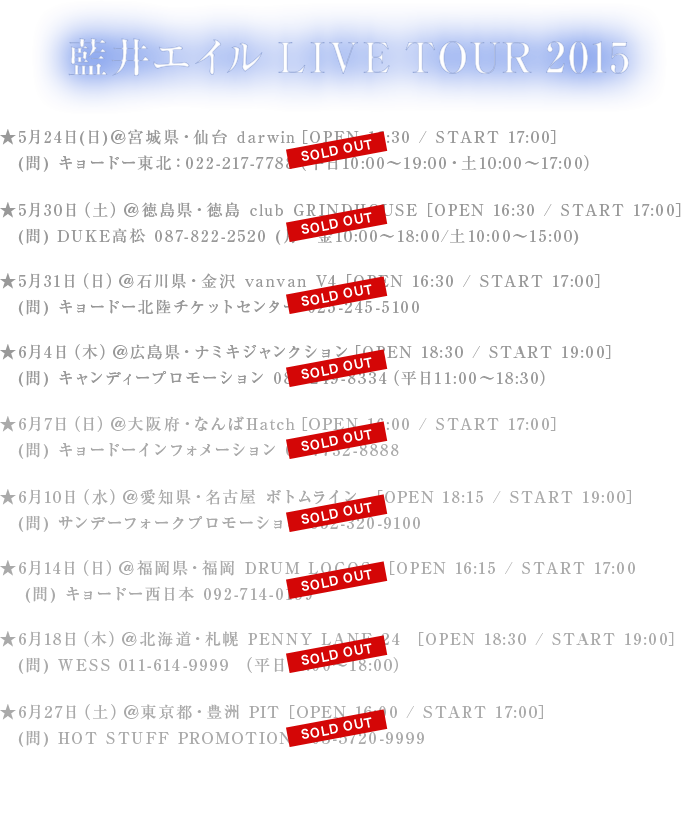 藍井エイル LIVE TOUR 2015 ★5月24日（日）＠宮城県・仙台 darwin　［OPEN 16:30 / START 17:00］ (問) キョードー東北：022-217-7788　（平日10:00～19:00・土10:00～17:00）★5月30日（土）＠徳島県・徳島 club GRINDHOUSE　［OPEN 16:30 / START 17:00］(問) DUKE高松 087-822-2520　(月～金10:00～18:00/土10:00～15:00)★5月31日（日）＠石川県・金沢 vanvan V4　［OPEN 16:30 / START 17:00］(問) キョードー北陸チケットセンター  025-245-5100★6月4日（木）＠広島県・ナミキジャンクション　［OPEN 18:30 / START 19:00］　(問) キャンディープロモーション　082-249-8334　（平日11:00～18:30） ★6月7日（日）＠大阪府・なんばHatch　［OPEN 16:00 / START 17:00］ (問) キョードーインフォメーション　06-7732-8888 ★6月10日（水）＠愛知県・名古屋 ボトムライン　［OPEN 18:15 / START 19:00］　(問) サンデーフォークプロモーション　052-320-9100 ★6月14日（日）＠福岡県・福岡 DRUM LOGOS　［OPEN 16:15 / START 17:00］　(問) キョードー西日本　092-714-0159 ★6月18日（木）＠北海道・札幌 PENNY LANE 24　［OPEN 18:30 / START 19:00］　(問) WESS 011-614-9999　（平日11:00～18:00）★6月27日（土）＠東京都・豊洲 PIT　［OPEN 16:00 / START 17:00］ (問) HOT STUFF PROMOTION　03-5720-9999 ●席種：スタンディング（入場時整理番号有）　※大阪公演のみ2F指定席有 ●チケット代：￥5,700（税込）　※各会場別途ドリンク代￥500必要