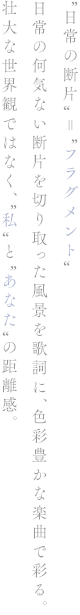 “日常の断片”＝“フラグメント” 日常の何気ない断片を切り取った風景を歌詞に、色彩豊かな楽曲で彩る。 壮大な世界観ではなく、“私”と“あなた”の距離感。