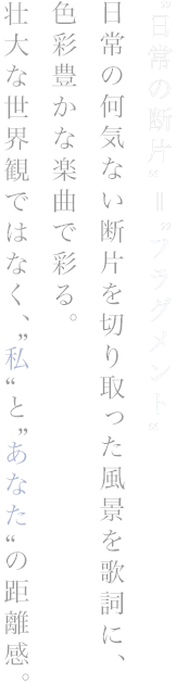 “日常の断片”＝“フラグメント” 日常の何気ない断片を切り取った風景を歌詞に、色彩豊かな楽曲で彩る。 壮大な世界観ではなく、“私”と“あなた”の距離感。