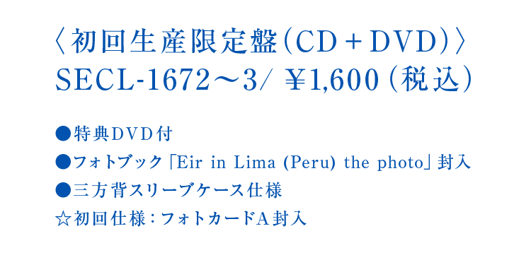 〈初回生産限定盤（CD＋DVD）〉SECL-1672～3/￥1,600（税込）●特典DVD付●フォトブック「Eir in Lima (Peru) the photo」封入●三方背スリーブケース仕様☆初回仕様：フォトカードA封入