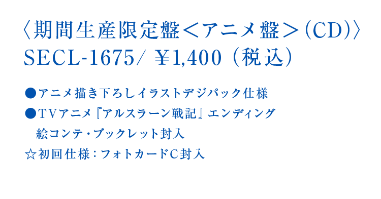 〈期間生産限定盤<アニメ盤>（CD＋DVD）〉SECL-1675/￥1,400（税込）●アニメ描き下ろしイラストデジパック仕様●TVアニメ『アルスラーン戦記』エンディング絵コンテ・ブックレット封入☆初回仕様：フォトカードC封入
